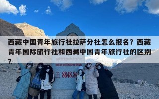 西藏中国青年旅行社拉萨分社怎么报名？西藏青年国际旅行社和西藏中国青年旅行社的区别?