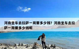 河南坐车去拉萨一周要多少钱？河南坐车去拉萨一周要多少钱呢