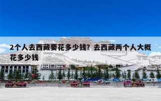 2个人去西藏要花多少钱？去西藏两个人大概花多少钱