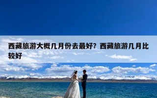 西藏旅游大概几月份去最好？西藏旅游几月比较好