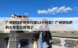 广州到拉萨列车行驶12小时后？广州到拉萨的火车怎么停运了