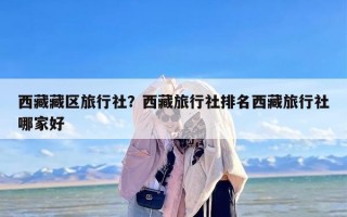 西藏藏区旅行社？西藏旅行社排名西藏旅行社哪家好