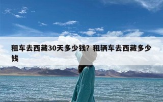 租车去西藏30天多少钱？租辆车去西藏多少钱
