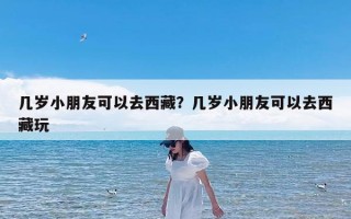 几岁小朋友可以去西藏？几岁小朋友可以去西藏玩