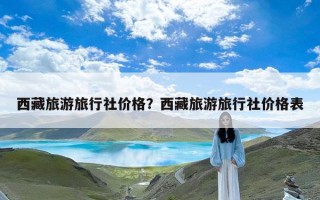 西藏旅游旅行社价格？西藏旅游旅行社价格表
