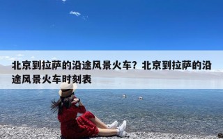 北京到拉萨的沿途风景火车？北京到拉萨的沿途风景火车时刻表