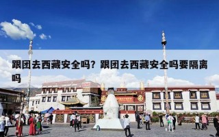 跟团去西藏安全吗？跟团去西藏安全吗要隔离吗