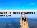 西藏旅游七天一般费用多少？西藏旅游七天一般费用多少钱
