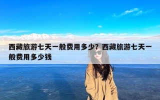 西藏旅游七天一般费用多少？西藏旅游七天一般费用多少钱