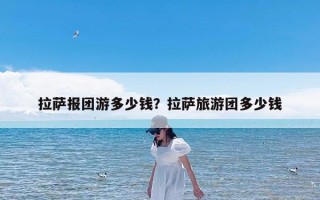 拉萨报团游多少钱？拉萨旅游团多少钱