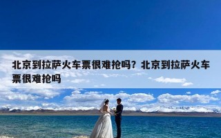 北京到拉萨火车票很难抢吗？北京到拉萨火车票很难抢吗