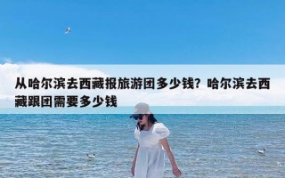 从哈尔滨去西藏报旅游团多少钱？哈尔滨去西藏跟团需要多少钱