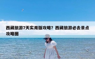 西藏旅游7天实用版攻略？西藏旅游必去景点攻略图