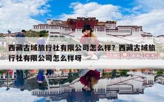 西藏古域旅行社有限公司怎么样？西藏古域旅行社有限公司怎么样呀