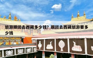 旅游跟团去西藏多少钱？跟团去西藏旅游要多少钱