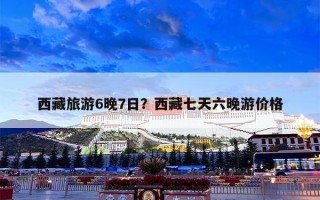 西藏旅游6晚7日？西藏七天六晚游价格