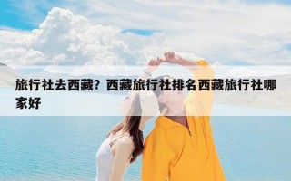 旅行社去西藏？西藏旅行社排名西藏旅行社哪家好