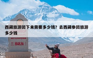 西藏旅游团下来需要多少钱？去西藏参团旅游多少钱