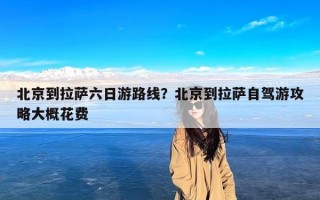 北京到拉萨六日游路线？北京到拉萨自驾游攻略大概花费