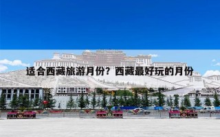 适合西藏旅游月份？西藏最好玩的月份