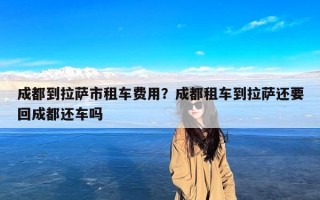 成都到拉萨市租车费用？成都租车到拉萨还要回成都还车吗