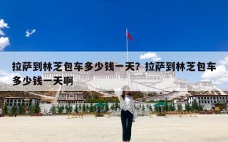 拉萨到林芝包车多少钱一天？拉萨到林芝包车多少钱一天啊