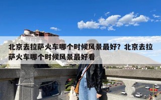 北京去拉萨火车哪个时候风景最好？北京去拉萨火车哪个时候风景最好看
