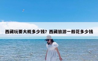 西藏玩要大概多少钱？西藏旅游一般花多少钱