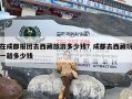 在成都报团去西藏旅游多少钱？成都去西藏玩一趟多少钱
