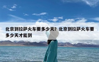 北京到拉萨火车要多少天？北京到拉萨火车要多少天才能到