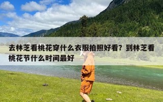 去林芝看桃花穿什么衣服拍照好看？到林芝看桃花节什么时间最好