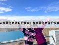 去西藏怎么做好护肤呢？在西藏怎么保护皮肤
