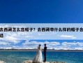 去西藏怎么选帽子？去西藏带什么样的帽子合适
