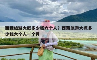 西藏旅游大概多少钱六个人？西藏旅游大概多少钱六个人一个月