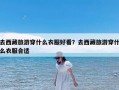去西藏旅游穿什么衣服好看？去西藏旅游穿什么衣服合适