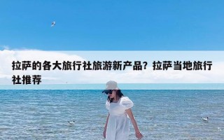 拉萨的各大旅行社旅游新产品？拉萨当地旅行社推荐