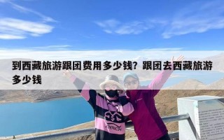 到西藏旅游跟团费用多少钱？跟团去西藏旅游多少钱