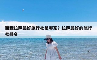 西藏拉萨最好旅行社是哪家？拉萨最好的旅行社排名