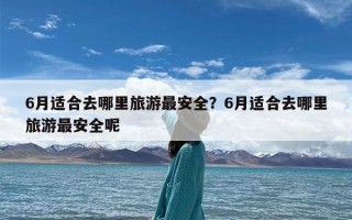6月适合去哪里旅游最安全？6月适合去哪里旅游最安全呢