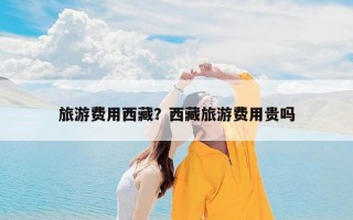 旅游费用西藏？西藏旅游费用贵吗