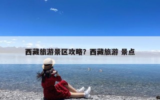 西藏旅游景区攻略？西藏旅游 景点