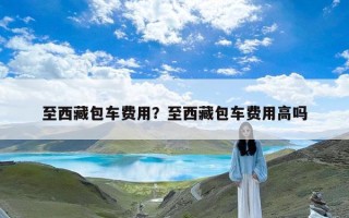至西藏包车费用？至西藏包车费用高吗