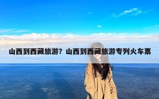 山西到西藏旅游？山西到西藏旅游专列火车票