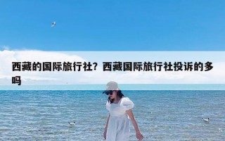 西藏的国际旅行社？西藏国际旅行社投诉的多吗