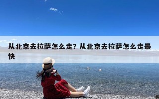 从北京去拉萨怎么走？从北京去拉萨怎么走最快