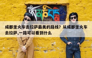 成都坐火车去拉萨最美的路线？从成都坐火车去拉萨,一路可以看到什么