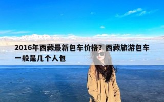 2016年西藏最新包车价格？西藏旅游包车一般是几个人包