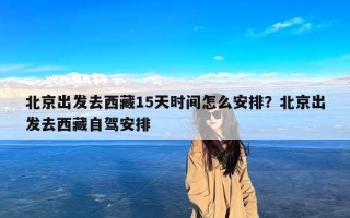 北京出发去西藏15天时间怎么安排？北京出发去西藏自驾安排