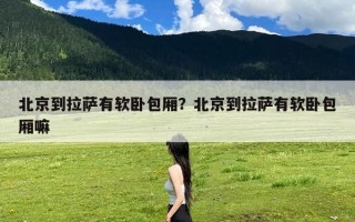 北京到拉萨有软卧包厢？北京到拉萨有软卧包厢嘛