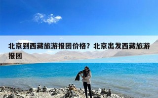 北京到西藏旅游报团价格？北京出发西藏旅游报团